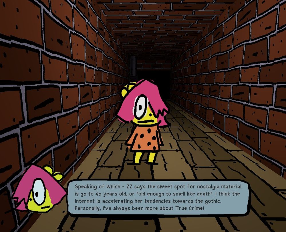 Screenshot of Anthology of the Killer- Hands of the Killer

BB standing in a hallway speaking with the following text:
"Speaking of which - ZZ says the sweet spot for nostalgia material is 30 to 40 years old, or 'old enough to smell like death'. I think internet is accelerating her tendencies towards the gothic. Personally, I've always been more about True Crime!"