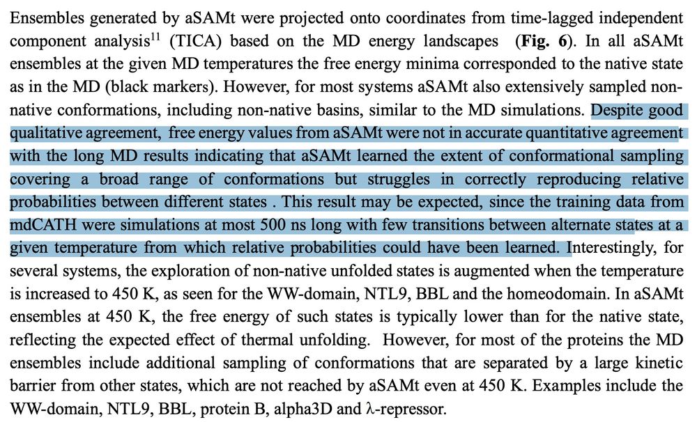 Despite good
qualitative agreement, free energy values from aSAMt were not in accurate quantitative agreement
with the long MD results indicating that aSAMt learned the extent of conformational sampling
covering a broad range of conformations but struggles in correctly reproducing relative
probabilities between different states . This result may be expected, since the training data from
mdCATH were simulations at most 500 ns long with few transitions between alternate states at a
given temperature from which relative probabilities could have been learned. 