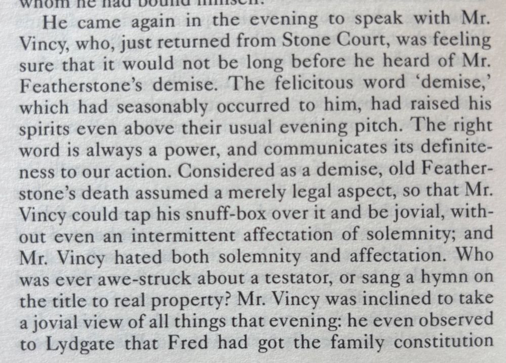 He came again in the evening to speak with Mr.
Viney, who, just returned from Stone Court, was feeling sure that it would not be long before he heard of Mr.
Featherstone's demise. The felicitous word 'demise,' which had seasonably occurred to him, had raised his spirits even above their usual evening pitch. The right word is always a power, and communicates its definite-ness to our action. Considered as a demise, old Feather-stone's death assumed a merely legal aspect, so that Mr.
Vincy could tap his snuff-box over it and be jovial, without even an intermittent affectation of solemnity; and Mr. Vincy hated both solemnity and affectation.