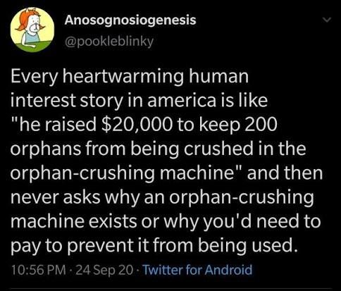 Anosognosiogenesis

@pookleblinky

Every heartwarming human interest story in america is like "he raised $20,000 to keep 200 orphans from being crushed in the orphan-crushing machine" and then never asks why an orphan-crushing machine exists or why you'd need to pay to prevent it from being used.

10:56 PM 24 Sep 20 Twitter for Android