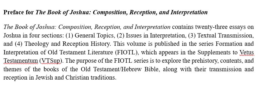 Preface for The Book of Joshua: Composition, Reception, and Interpretation 

The Book of Joshua: Composition, Reception, and Interpretation contains twenty-three essays on Joshua in four sections: (1) General Topics, (2) Issues in Interpretation, (3) Textual Transmission, and (4) Theology and Reception History. This volume is published in the series Formation and Interpretation of Old Testament Literature (FIOTL), which appears in the Supplements to Vetus Testamentum (VTSup). The purpose of the FIOTL series is to explore the prehistory, contents, and themes of the books of the Old Testament/Hebrew Bible, along with their transmission and reception in Jewish and Christian traditions.
