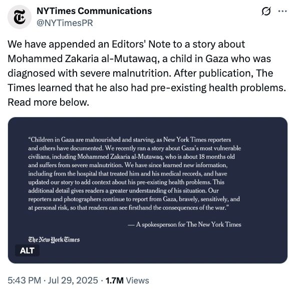NYTimes Communications on Twitter:

"We have appended an Editors' Note to a story about Mohammed Zakaria al-Mutawaq, a child in Gaza who was diagnosed with severe malnutrition. After publication, The Times learned that he also had pre-existing health problems. Read more below.
Children in Gaza are malnourished and starving, as New York Times reporters and others have documented. We recently ran a story about Gaza’s most vulnerable civilians, including Mohammed Zakaria al-Mutawaq, who is about 18 months old and suffers from severe malnutrition. We have since learned new information, including from the hospital that treated him and his medical records, and have updated our story to add context about his pre-existing health problems. This additional detail gives readers a greater understanding of his situation. Our reporters and photographers continue to report from Gaza, bravely, sensitively, and at personal risk, so that readers can see firsthand the consequences of the war."

https://x.com/NYTimesPR/status/1950311365756817690