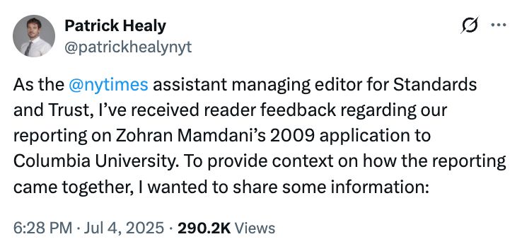 First tweet in thread:

"As the @nytimes assistant managing editor for Standards and Trust, I’ve received reader feedback regarding our reporting on Zohran Mamdani’s 2009 application to Columbia University. To provide context on how the reporting came together, I wanted to share some information:"

click through for full thread --> https://x.com/patrickhealynyt/status/1941262786006483418