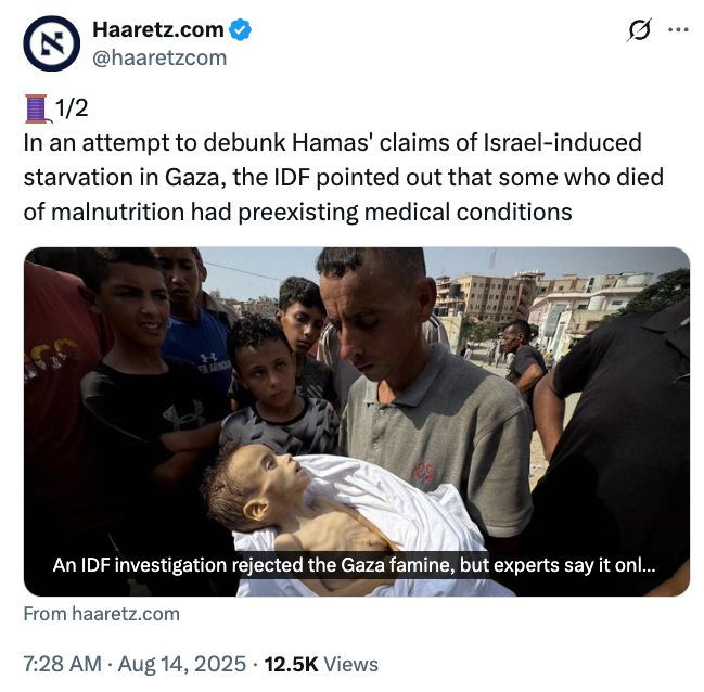 Screenshot of this, one of millions of news posts that still don't exist on Bluesky: https://x.com/haaretzcom/status/1955954624533238040

Text of tweet:
1/2
In an attempt to debunk Hamas' claims of Israel-induced starvation in Gaza, the IDF pointed out that some who died of malnutrition had preexisting medical conditions

with link to --> https://www.haaretz.com/israel-news/2025-08-13/ty-article-magazine/.premium/an-idf-investigation-rejected-the-gaza-famine-but-experts-say-it-only-reaffirmed-it/00000198-a364-d1fc-a3d8-f7ec90800000