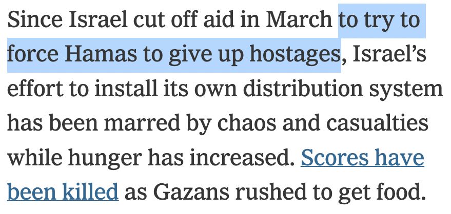 Since Israel cut off aid in March _to try to force Hamas to give up hostages_, Israel’s effort to install its own distribution system has been marred by chaos and casualties while hunger has increased. Scores have been killed as Gazans rushed to get food.