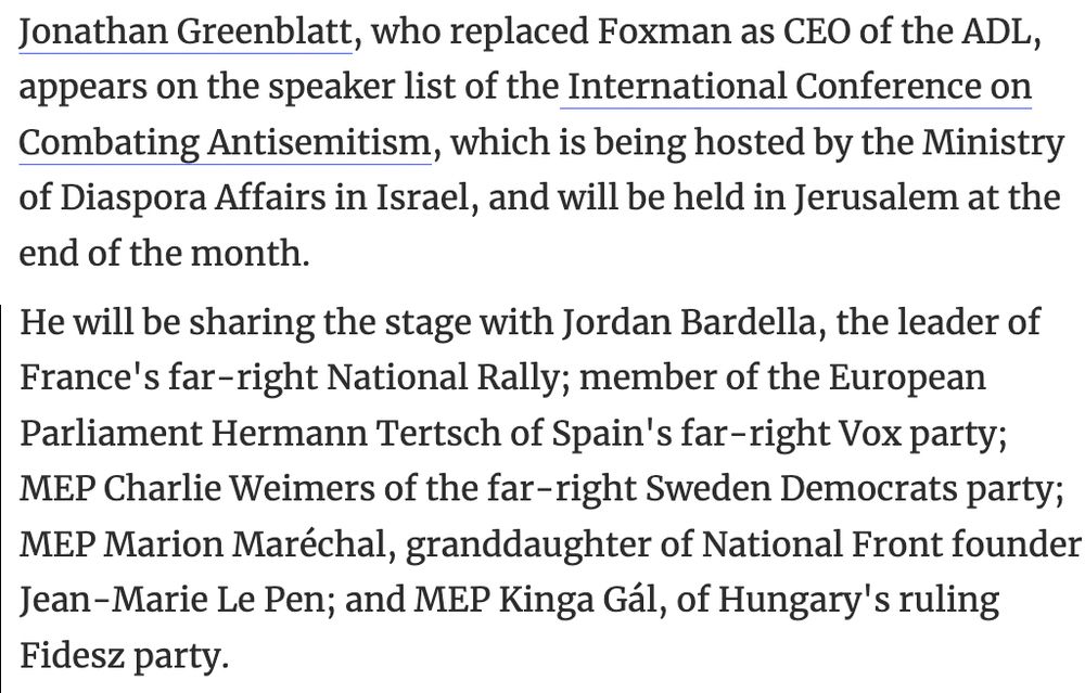 Jonathan Greenblatt, who replaced Foxman as CEO of the ADL, appears on the speaker list of the International Conference on Combating Antisemitism, which is being hosted by the Ministry of Diaspora Affairs in Israel, and will be held in Jerusalem at the end of the month.
He will be sharing the stage with Jordan Bardella, the leader of France's far-right National Rally; member of the European Parliament Hermann Tertsch of Spain's far-right Vox party; MEP Charlie Weimers of the far-right Sweden Democrats party; MEP Marion Maréchal, granddaughter of National Front founder Jean-Marie Le Pen; and MEP Kinga Gál, of Hungary's ruling Fidesz party.

https://www.haaretz.com/israel-news/2025-03-16/ty-article/.premium/ex-adl-head-slams-successor-for-sharing-antisemitism-confab-stage-with-europes-far-right/00000195-9f0f-d140-abd5-df7fb8fa0000