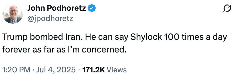 John Podhoretz tweet:

"Trump bombed Iran. He can say Shylock 100 times a day forever as far as I’m concerned."

https://x.com/jpodhoretz/status/1941185424174821558