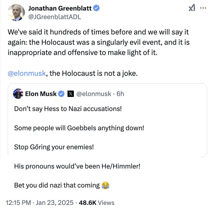 Jonathan Greenblatt, CEO of ADL, tweet:

We've said it hundreds of times before and we will say it again: the Holocaust was a singularly evil event, and it is inappropriate and offensive to make light of it. 

@elonmusk, the Holocaust is not a joke.

With embedded Musk tweet:
Don’t say Hess to Nazi accusations!

Some people will Goebbels anything down!

Stop Gőring your enemies!

His pronouns would’ve been He/Himmler!

Bet you did nazi that coming 😂
7:33 AM · Jan 23, 2025
·
20.7M
 Views

I stitched them together manually because the Greenblatt tweet screenshot only included part of the embedded Musk tweet.

https://x.com/JGreenblattADL/status/1882477385804919159