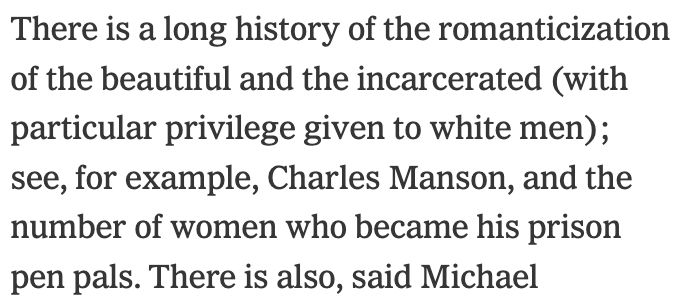 There is a long history of the romanticization of the beautiful and the incarcerated (with particular privilege given to white men); see, for example, Charles Manson, and the number of women who became his prison pen pals. 