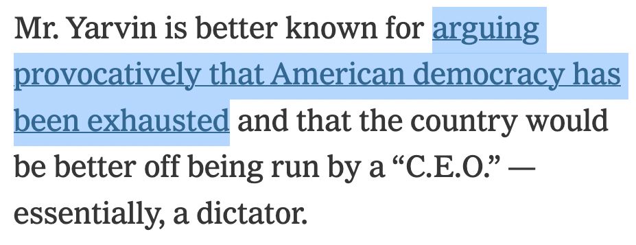Mr. Yarvin is better known for _arguing provocatively that American democracy has been exhausted_ and that the country would be better off being run by a “C.E.O.” — essentially, a dictator.