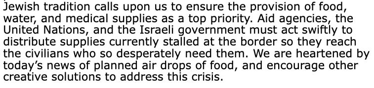  Jewish tradition calls upon us to ensure the provision of food, water, and medical supplies as a top priority. Aid agencies, the United Nations, and the Israeli government must act swiftly to distribute supplies currently stalled at the border so they reach the civilians who so desperately need them. We are heartened by today’s news of planned air drops of food, and encourage other creative solutions to address this crisis.