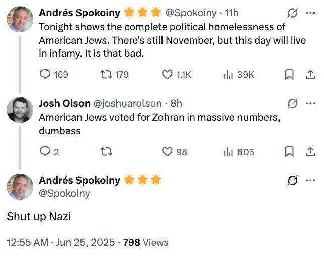 Three tweets:

Andrés Spokoiny * * * @Spokoiny • 11h
G
Tonight shows the complete political homelessness of
American Jews. There's still November, but this day will live
in infamy. It is that bad.
O 169
17 179
O 11K
Ill 39K
1
Josh Olson @joshuarolson • 8h
American Jews voted for Zohran in massive numbers.
dumbass
g •
02
tl
0 98
Ill 805
1
Andrés Spokoiny**
@Spokoiny
G
Shut up Nazi
12:55 AM • Jun 25, 2025
