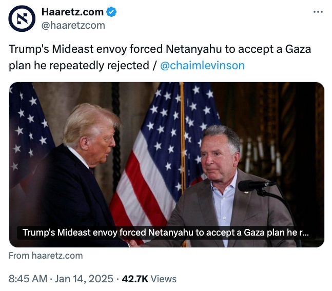 Haaretz Tweet from 8:45am today which for some reason is not on Bluesky:

"Trump's Mideast envoy forced Netanyahu to accept a Gaza plan he repeatedly rejected / @chaimlevinson"

^ https://x.com/haaretzcom/status/1879162805397721436