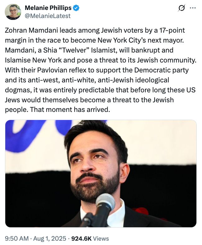 Tweet by Melanie Phillips:

Zohran Mamdani leads among Jewish voters by a 17-point margin in the race to become New York City’s next mayor. Mamdani, a Shia “Twelver” Islamist, will bankrupt and Islamise New York and pose a threat to its Jewish community. With their Pavlovian reflex to support the Democratic party and its anti-west, anti-white, anti-Jewish ideological dogmas, it was entirely predictable that before long these US Jews would themselves become a threat to the Jewish people. That moment has arrived.
9:50 am August 1 2025
includes a pic of Zohran Mamdani for engagement clicks

https://x.com/MelanieLatest/status/1951279445886771340