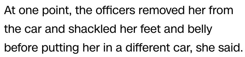 At one point, the officers removed her from the car and shackled her feet and belly before putting her in a different car, she said.