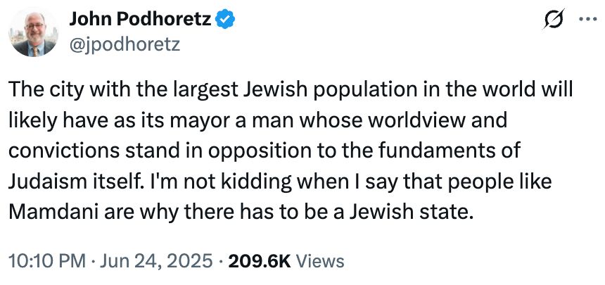 Tweet:
John Podhoretz
@podhoretz
"The city with the largest Jewish population in the world will
likely have as its mayor a man whose worldview and
convictions stand in opposition to the fundaments of
Judaism itself. I'm not kidding when I say that people like
Mamdani are why there has to be a Jewish state."
https://x.com/jpodhoretz/status/1937694906761482299