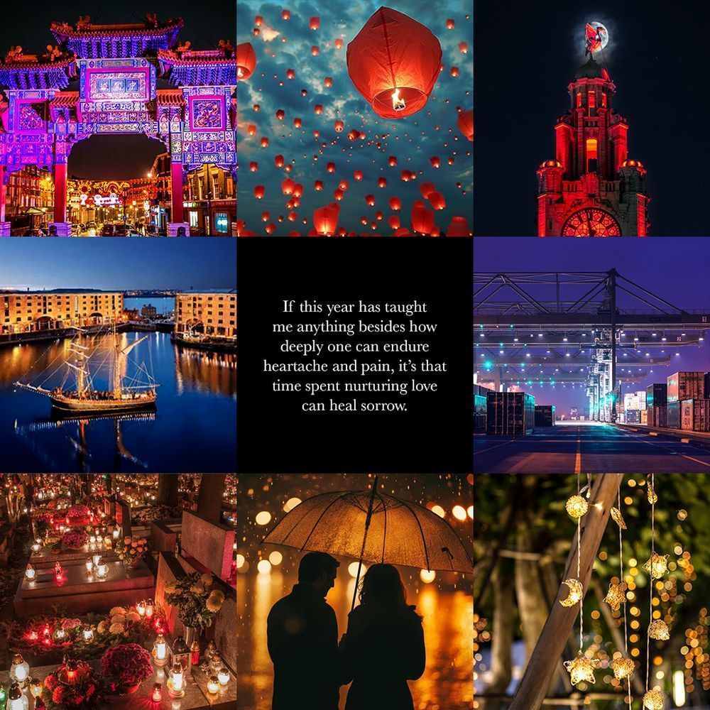 Quote from The Love In Your Words:
“If this year has taught me anything besides how deeply one can feel heartache and pain, it’s that time spent nurturing love can heal sorrow.”
Top row, left to right: the Liverpool Chinatown arch, floating red Chinese lanterns, the Royal Liver Building lit up in red in front of the night sky
Middle row, left to right: The Royal Albert Dock, the quote from The Love In Your Words, cranes on a shipping dock lit up at night
Bottom row, left to right: candles and flowers on gravestones at night, a couple standing underneath an umbrella on a rainy night, fairy lights shaped like stars and moons hanging from trees