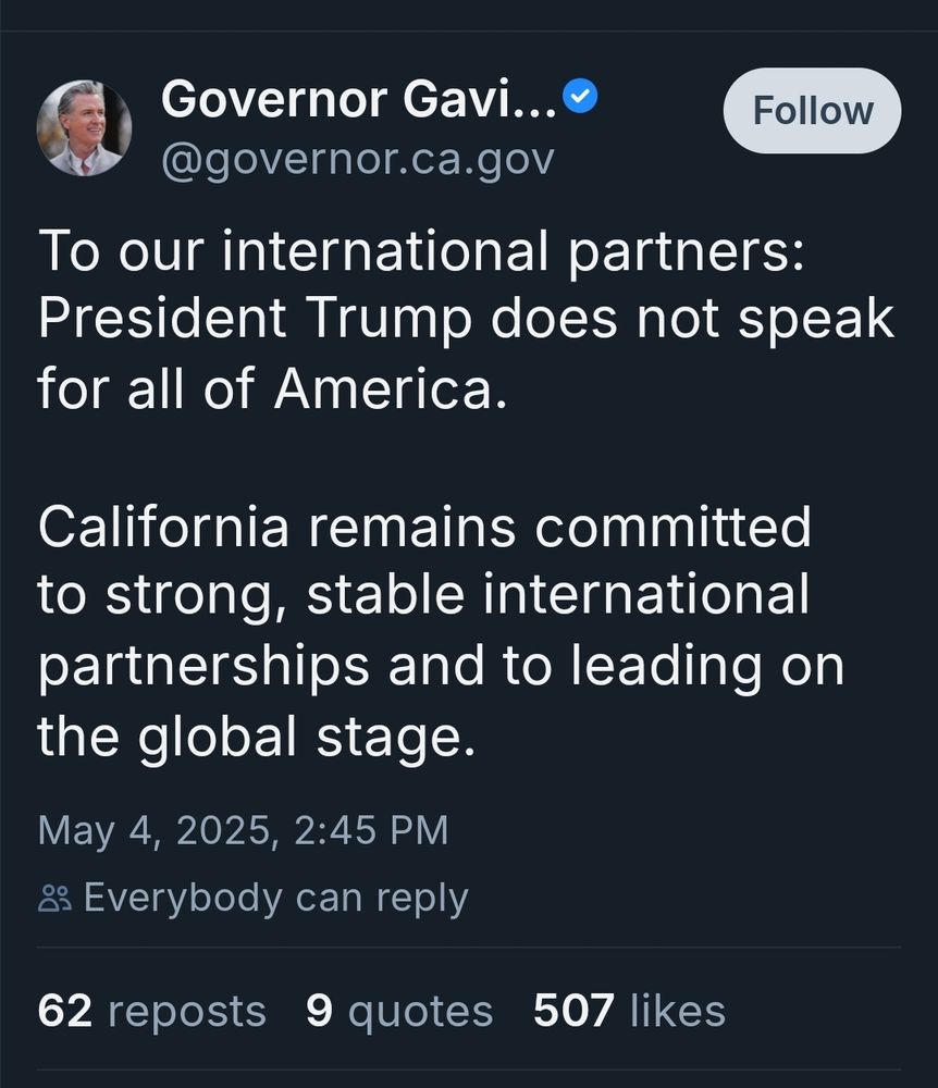 Governor Gavi...
Follow
@governor.ca.gov
To our international partners:
President Trump does not speak
for all of America.
California remains committed
to strong, stable international
partnerships and to leading on
the global stage.
May 4, 2025, 2:45 PM
& Everybody can reply
62 reposts 9 quotes 507 likes
