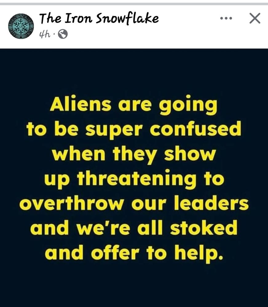 Aliens are going
to be super confused
when they show
up threatening to
overthrow our leaders
and we're all stoked
and offer to help.