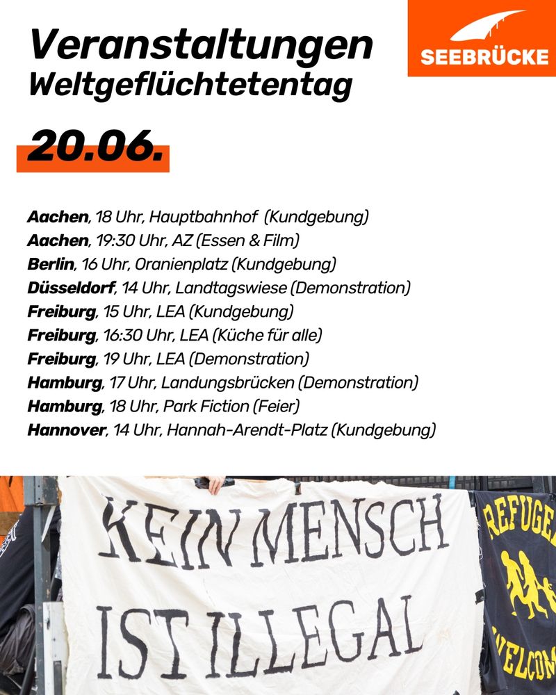 White background, at the "Events World Refugee Day 20.06.
Aachen, 6 pm, Hauptbahnhof (rally)
Aachen, 7:30 pm, AZ (food & film)
Berlin, 4 pm, Oranienplatz (rally)
Düsseldorf, 2 pm, Landtagswiese (demonstration)
Freiburg, 3 pm, LEA (rally)
Freiburg, 4:30 pm, LEA (kitchen for all)
Freiburg, 7 pm, LEA (demonstration)
Hamburg, 5 pm, Landungsbrücken (demonstration)
Hamburg, 6 pm, Park Fiction (celebration)
Hannover, 2 pm, Hannah-Arendt-Platz (rally)"
. At the bottom is a photo of a banner that reads "No human being is illegal". In the top right corner is the Seebrücke logo in white on orange.