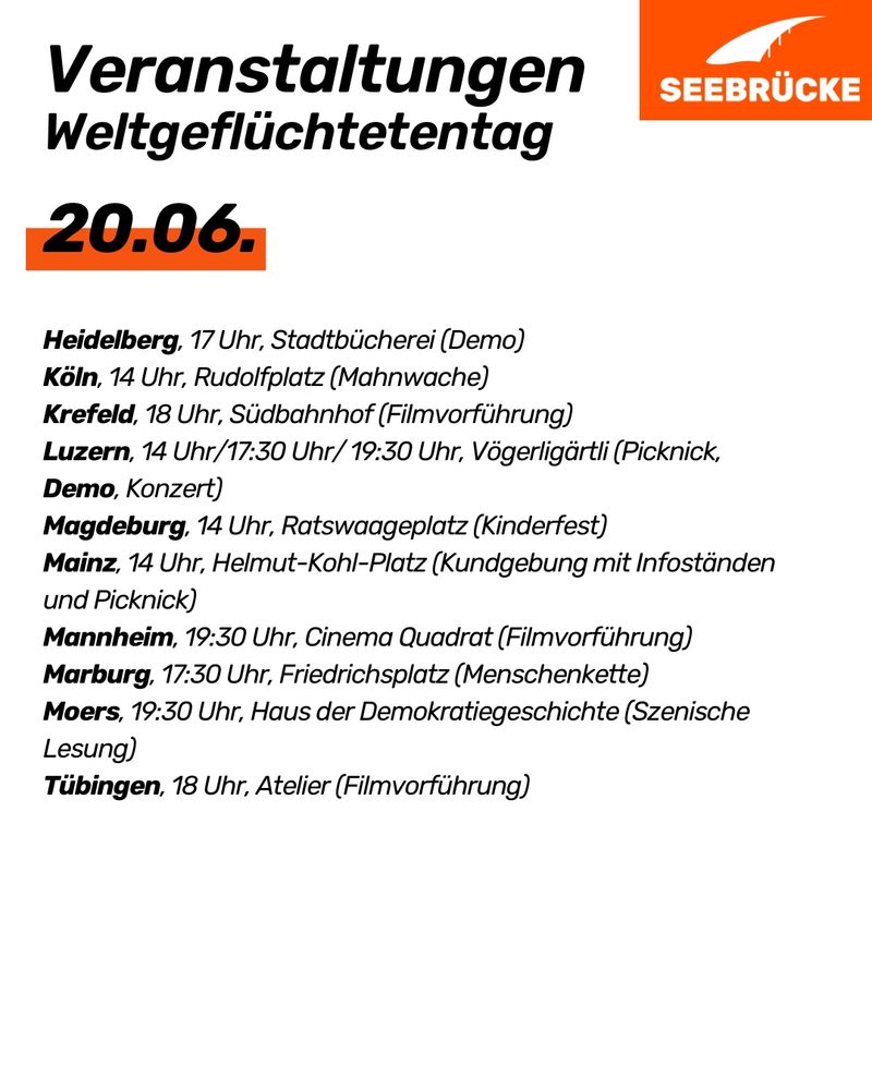 White background, at the "Events World Refugee Day 20.06.
Heidelberg, 5 pm, Stadtbücherei (demonstration)
Cologne, 2 pm, Rudolfplatz (vigil)
Krefeld, 6 pm, Südbahnhof (film screening)
Lucerne, 2 pm/17:30 pm/7:30 pm, Vögerligärtli (picnic, demonstration, concert)
Magdeburg, 2 pm, Ratswaageplatz (children's festival)
Mainz, 2 pm, Helmut-Kohl-Platz (rally with information stands and picnic)
Mannheim, 7: 30 pm, Cinema Quadrat (film screening)
Marburg, 5:30 pm, Friedrichsplatz (human chain)
Moers, 7:30 pm, Haus der Demokratiegeschichte (scenic reading)
Tübingen, 6 pm, Atelier (film screening)"
is written. In the top right-hand corner is the Seebrücke logo in white on orange.