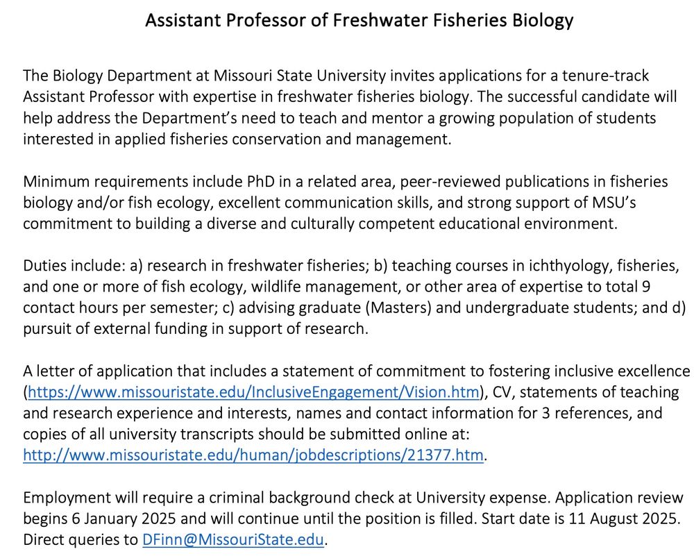 Assistant Professor of Freshwater Fisheries Biology
The Biology Department at Missouri State University invites applications for a tenure-track Assistant Professor with expertise in freshwater fisheries biology. The successful candidate will help address the Department’s need to teach and mentor a growing population of students interested in applied fisheries conservation and management.
Minimum requirements include PhD in a related area, peer-reviewed publications in fisheries biology and/or fish ecology, excellent communication skills, and strong support of MSU’s commitment to building a diverse and culturally competent educational environment.
Duties include: a) research in freshwater fisheries; b) teaching courses in ichthyology, fisheries, and one or more of fish ecology, wildlife management, or other area of expertise to total 9 contact hours per semester; c) advising graduate (Masters) and undergraduate students; and d) pursuit of external funding in support of research.
A letter of application that includes a statement of commitment to fostering inclusive excellence (https://www.missouristate.edu/InclusiveEngagement/Vision.htm), CV, statements of teaching and research experience and interests, names and contact information for 3 references, and copies of all university transcripts should be submitted online at: http://www.missouristate.edu/human/jobdescriptions/21377.htm.
Employment will require a criminal background check at University expense. Application review begins 6 January 2025 and will continue until the position is filled. Start date is 11 August 2025. Direct queries to DFinn@MissouriState.edu.
