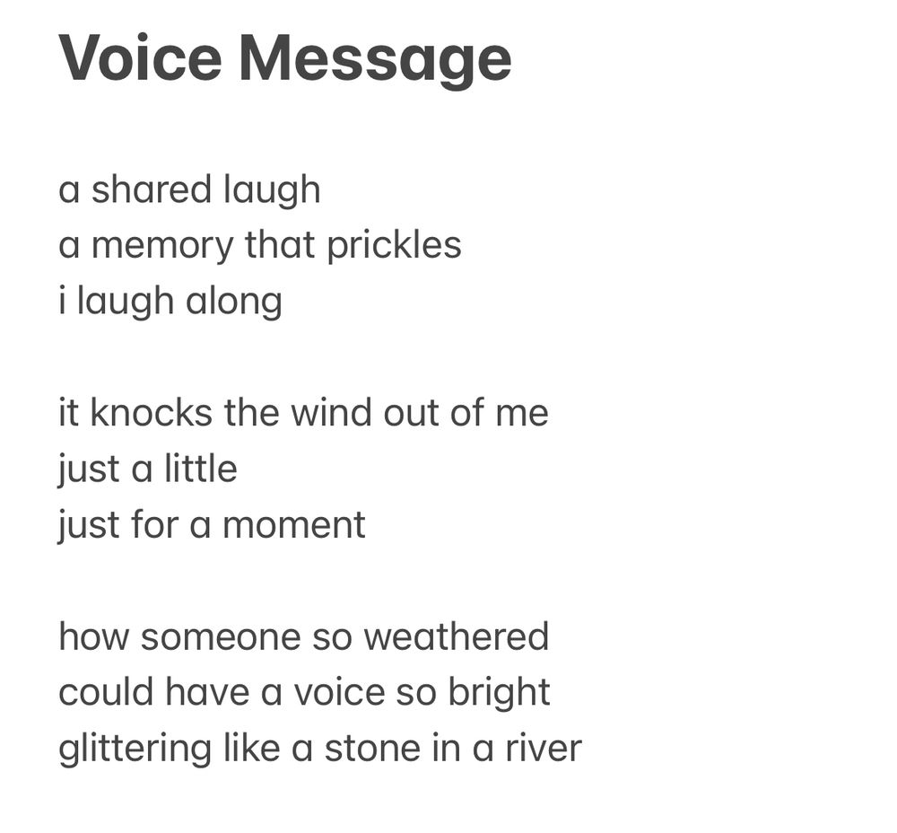 Voice Message

a shared laugh
a memory that prickles
i laugh along

it knocks the wind out of me
just a little
just for a moment

how someone so weathered
could have a voice so bright
glittering like a stone in a river