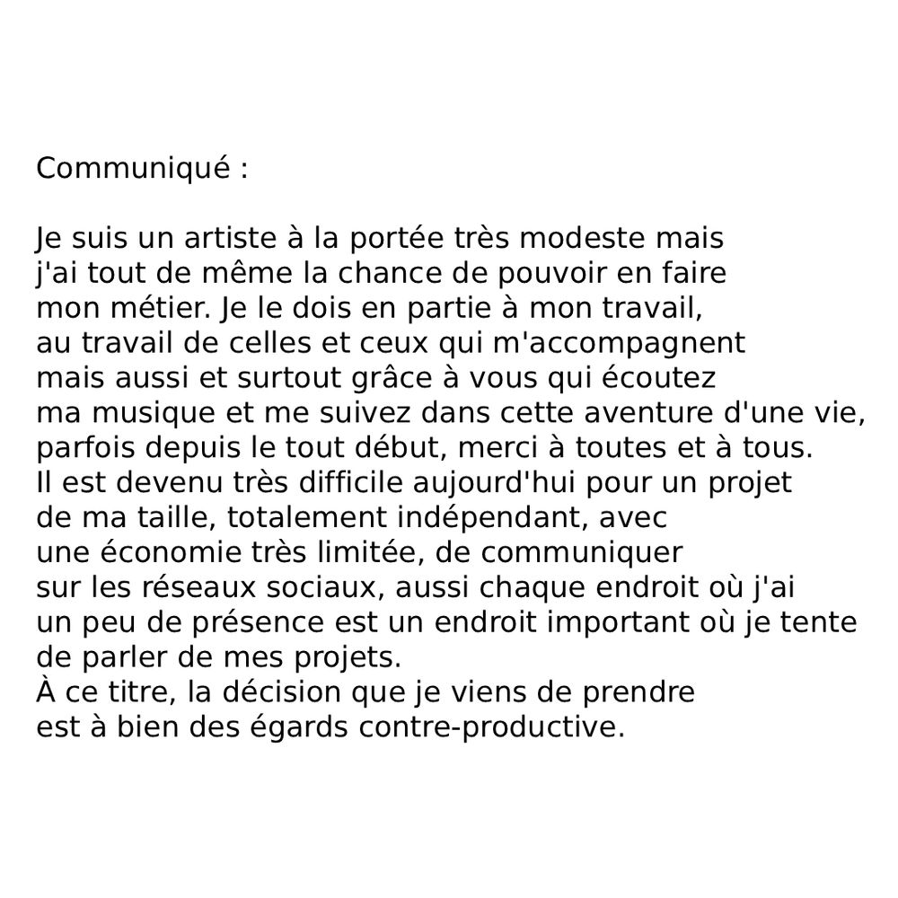 Communiqué
Je suis un artiste à la portée très modeste mais j'ai tout de même la chance de pouvoir en faire mon métier. Je le dois en partie à mon travail, au travail de celles et ceux qui m'accompagnent mais aussi et surtout grâce à vous qui écoutez ma musique et me suivez dans cette aventure d'une vie, parfois depuis le tout début, merci à toutes et à tous. Il est devenu très difficile aujourd'hui pour un projet de ma taille, très indépendant, avec une économie très limitée, de communiquer sur les réseaux sociaux, aussi chaque endroit où j'ai un peu de présence est un endroit important où je tente de parler de mes projets. À ce titre, la décision que je viens de prendre peut paraître contre-productive. 

J'ai décidé de retirer mon catalogue de la plateforme Spotify. C'est une décision grave pour moi, car il s'agissait de 60% de mes écoutes, 35% de mes revenus de streaming, et la source de découverte principale pour mon projet 2080. Je serai donc impacté directement, financièrement, avec plusieurs centaines d'euros par an en moins, et en terme de rayonnement, mais il y a des choses avec lesquelles je ne suis pas prêt à transiger. Les décisions du CEO de Spotify, que ce soit de truquer les nombres d'écoutes avec de faux artistes, d'encourager les contenus générés par intelligence artificielle, de contourner les législations en terme de rémunération des musiciens en ajoutant à l'abonnement musique des livres audio, de forcer les pratiques de reconnaissance faciales en Angleterre, mais surtout de prendre partie et de financer le secteur de l'armement par intelligence artificielle sont devenues moralement intenables pour moi. 

Je fais de la musique et je considère que faire de l'art part toujours d'une volonté de rendre la vie meilleure. En ça c'est un acte politique, est donc militant. On fait de l'art parce qu'on croit qu'il faut vivre dans un monde meilleur, ça passe par donner du plaisir de vivre, donner de l'espoir, du courage, ça passe aussi par la revendication…