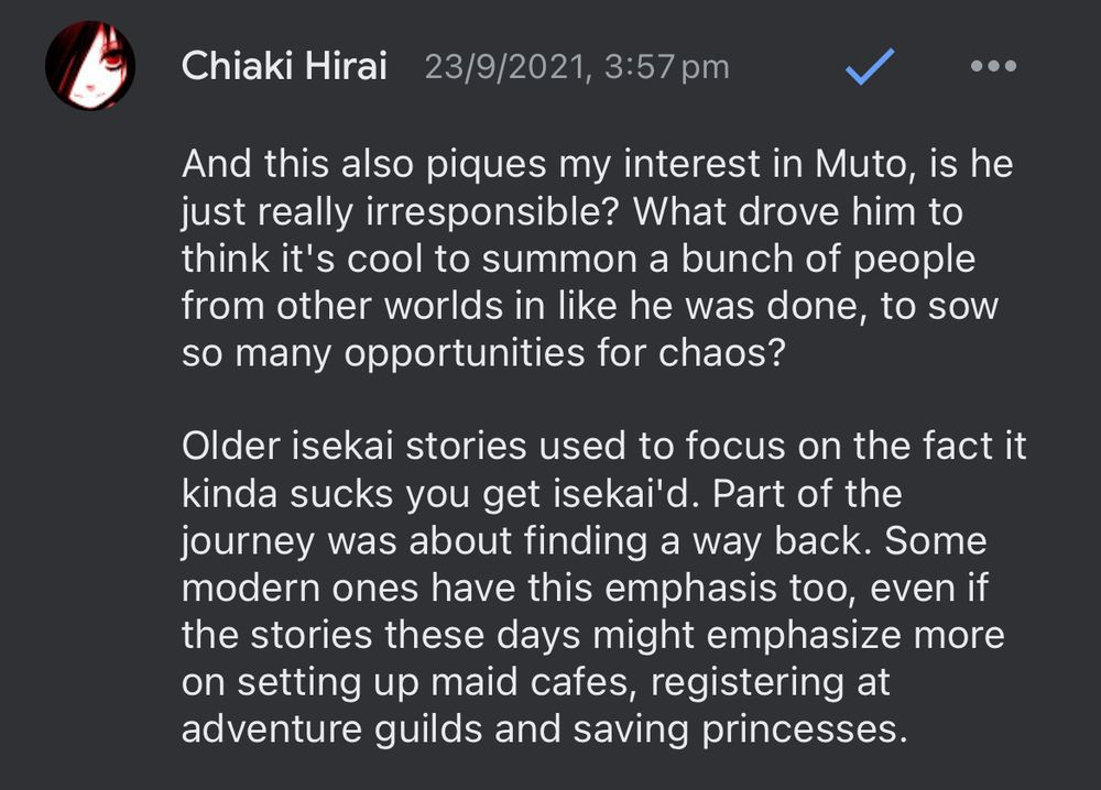 Chiaki Hirai - And this also piques my interest in Muto, is he just really irresponsible? What drove him to think it’s cool to summon a bunch of people from other worlds in like he was done, to sow so many opportunities for chaos?

Older isekai stories used to focus on the fact it kinda sucks you get isekai’d. Part of the journey was about finding a way back. Some modern ones have this emphasis too, even if the stories these days might emphasize more on setting up maid cafes, registering at adventure guilds and saving princesses.