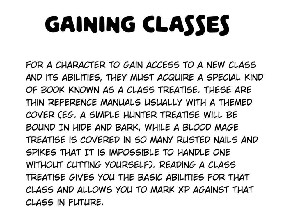 GAINING CLASSES

For a character to gain access to a new class and its abilities, they must acquire a special kind of book known as a class treatise. These are thin reference manuals usually with a themed cover (eg. a simple hunter treatise will be bound in hide and bark, while a blood mage treatise is covered in so many rusted nails and spikes that it is impossible to handle one without cutting yourself). Reading a class treatise gives you the basic abilities for that class and allows you to mark XP against that class in future.