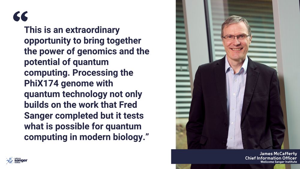 James McCafferty, Chief Information Officer at the Wellcome Sanger Institute, discusses the integration of genomics and quantum computing. His quote reads: "This is an extraordinary opportunity to bring together the power of genomics and the potential of quantum computing. Processing the PhiX174 genome with quantum technology not only builds on the work that Fred Sanger completed but it tests what is possible for quantum computing in modern biology."