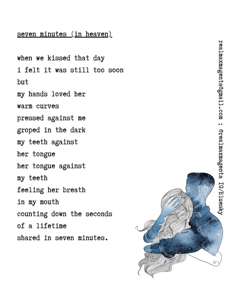seven minutes (in heaven)

when we kissed that day
i felt it was still too soon
but
my hands loved her 
warm curves
pressed against me
groped in the dark
my teeth against 
her tongue
her tongue against
my teeth
feeling her breath
in my mouth
counting down the seconds
of a lifetime
shared in seven minutes.