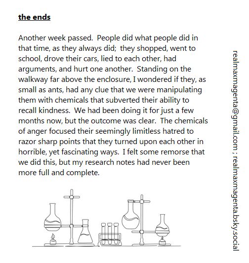 the ends

Another week passed.  People did what people did in that time, as they always did;  they shopped, went to school, drove their cars, lied to each other, had arguments, and hurt one another.  Standing on the walkway far above the enclosure, I wondered if they, as small as ants, had any clue that we were manipulating them with chemicals that subverted their ability to recall kindness.  We had been doing it for just a few months now, but the outcome was clear.  The chemicals of anger focused their seemingly limitless hatred to razor sharp points that they turned upon each other in horrible, yet fascinating ways.  I felt some remorse that we did this, but my research notes had never been more full and complete.
