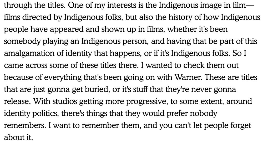 Quote from film curator Adam Piron "One of my interests is the Indigenous image in film—films directed by Indigenous folks, but also the history of how Indigenous people have appeared and shown up in films, whether it's been somebody playing an Indigenous person, and having that be part of this amalgamation of identity that happens, or if it's Indigenous folks. So I came across some of these titles there. I wanted to check them out because of everything that's been going on with Warner. These are titles that are just gonna get buried, or it's stuff that they're never gonna release. With studios getting more progressive, to some extent, around identity politics, there's things that they would prefer nobody remembers. I want to remember them, and you can't let people forget about it."