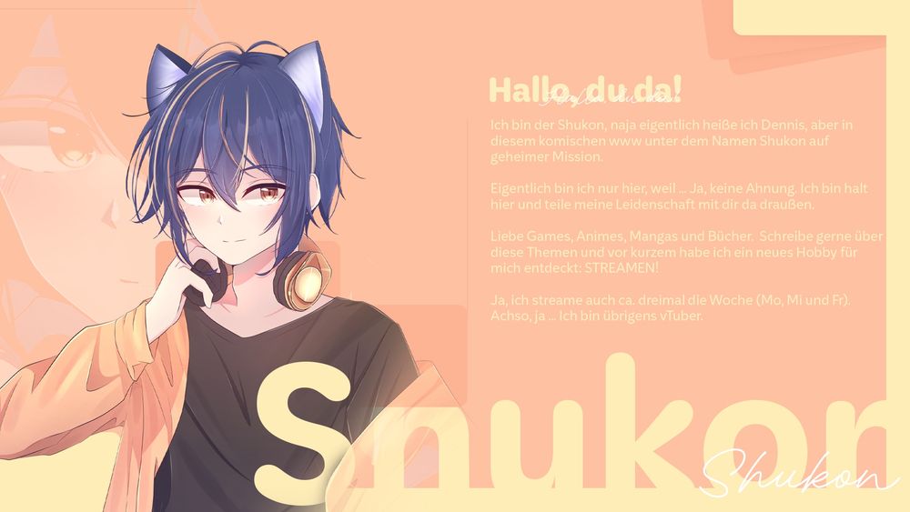 Hallo, du da!

Ich bin der Shukon, naja eigentlich heiße ich Dennis, aber in diesem komischen www unter dem Namen Shukon auf geheimer Mission. 

Eigentlich bin ich nur hier, weil ... Ja, keine Ahnung. Ich bin halt hier und teile meine Leidenschaft mit dir da draußen. 

Liebe Games, Animes, Mangas und Bücher.  Schreibe gerne über diese Themen und vor kurzem habe ich ein neues Hobby für mich entdeckt: STREAMEN!

Ja, ich streame auch ca. dreimal die Woche (Mo, Mi und Fr).
Achso, ja ... Ich bin übrigens vTuber.