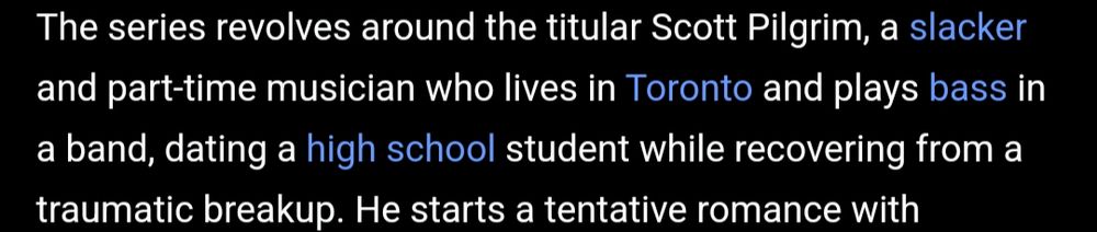 The series revolves around the titular Scott Pilgrim, a slacker and part-time musician who lives in Toronto and plays bass in a band, datinf a high school student while recovering from a traumatic breakup. He starts a tentative romance with [the rest of the text is cut off]