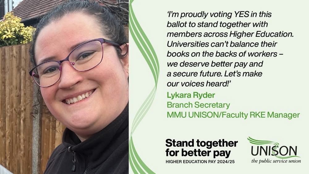 Picture of a smiling woman with dark hair wearing glasses on the left. On the right there is black and green text on a lighter green background that reads: “'I'm proudly voting YES in this ballot to stand together with members across Higher Education.
Universities can't balance their books on the backs of workers - we deserve better pay and a secure future. Let's make our voices heard!'
Lykara Ryder
Branch Secretary
MMU UNISON/Faculty RKE Manager”