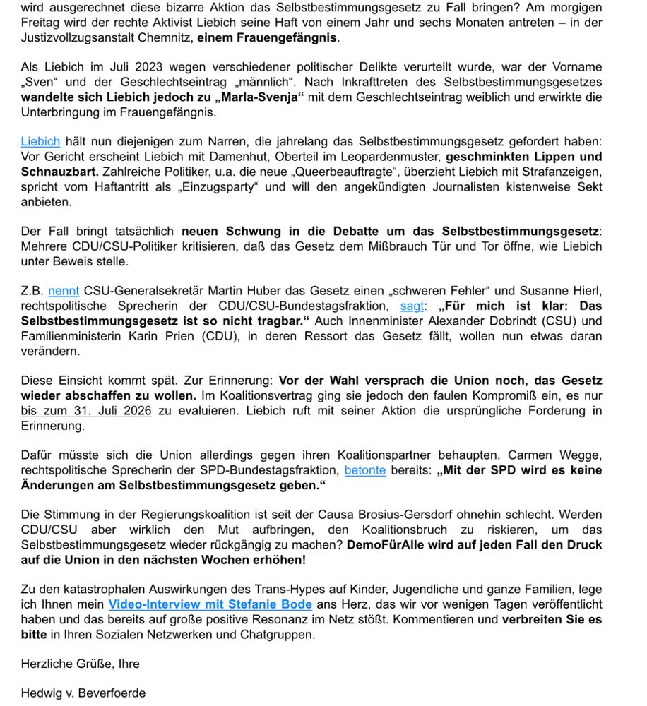 Screenshot eines Newsletters:

„wird ausgerechnet diese bizarre Aktion das Selbstbestimmungsgesetz zu Fall bringen? Am morgigen Freitag wird der rechte Aktivist Liebich seine Haft von einem Jahr und sechs Monaten antreten – in der Justizvollzugsanstalt Chemnitz, einem Frauengefängnis.

Als Liebich im Juli 2023 wegen verschiedener politischer Delikte verurteilt wurde, war der Vorname „Sven“ und der Geschlechtseintrag „männlich“. Nach Inkrafttreten des Selbstbestimmungsgesetzes wandelte sich Liebich jedoch zu „Marla-Svenja“ mit dem Geschlechtseintrag weiblich und erwirkte die Unterbringung im Frauengefängnis.

Liebich hält nun diejenigen zum Narren, die jahrelang das Selbstbestimmungsgesetz gefordert haben: Vor Gericht erscheint Liebich mit Damenhut, Oberteil im Leopardenmuster, geschminkten Lippen und Schnauzbart. Zahlreiche Politiker, u.a. die neue „Queerbeauftragte“, überzieht Liebich mit Strafanzeigen, spricht vom Haftantritt als „Einzugsparty“ und will den angekündigten Journalisten kistenweise Sekt anbieten.

Der Fall bringt tatsächlich neuen Schwung in die Debatte um das Selbstbestimmungsgesetz: Mehrere CDU/CSU-Politiker kritisieren, daß das Gesetz dem Mißbrauch Tür und Tor öffne, wie Liebich unter Beweis stelle.

Z.B. nennt CSU-Generalsekretär Martin Huber das Gesetz einen „schweren Fehler“ und Susanne Hierl, rechtspolitische Sprecherin der CDU/CSU-Bundestagsfraktion, sagt: „Für mich ist klar: Das Selbstbestimmungsgesetz ist so nicht tragbar.“ Auch Innenminister Alexander Dobrindt (CSU) und Familienministerin Karin Prien (CDU), in deren Ressort das Gesetz fällt, wollen nun etwas daran verändern.

Diese Einsicht kommt spät. Zur Erinnerung: Vor der Wahl versprach die Union noch, das Gesetz wieder abschaffen zu wollen. Im Koalitionsvertrag ging sie jedoch den faulen Kompromiß ein, es nur bis zum 31. Juli 2026 zu evaluieren. Liebich ruft mit seiner Aktion die ursprüngliche Forderung in Erinnerung…

Weiter im ALT Text des kommenden Bildes…