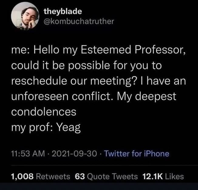 me: Hello my Esteemed Professor, could it be possible for you to reschedule our meeting? I have an unforeseen conflict. My deepest condolences. 

my profe: Yeag