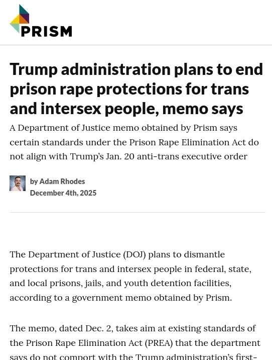PRISM 
Trump administration plans to end prison rape protections for trans and intersex people, memo says A Department of Justice memo obtained by Prism says certain standards under the Prison Rape Elimination Act do not align with Trump's. Jan. 20 anti-trans executive order 
by Adam Rhodes December 4th, 2025 
The Department of Justice (DOJ) plans to dismantle protections for trans and intersex people in federal, state, 
and local prisons, jails, and youth detention facilities, 
according to a government memo obtained by Prism. rouchy Socialists Rides Again ATTATel mer.so, dated Dec. 2, takes aim at existing standards of the Prison Rape Elimination Act (PREA) that the department 15