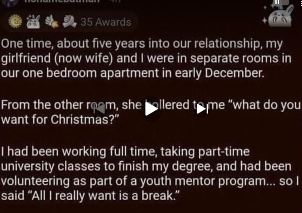 nonamebatman .4h 
35 Awards 
One time, about five years into our relationship, my girlfriend (now wife) and I were in separate rooms in our one bedroom apartment in early December. 
From the other rogm, she want for Christmas?" 
Qllered teme "what do you 
I had been working full time, taking part-time university classes to finish my degree, and had been volunteering as part of a youth mentor program...so I said "All I really want is a break.'