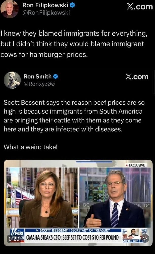 Ron Filipkowski @RonFilipkowski 
X.com 
knew they blamed immigrants for everything but I didn't think they would blame immigrant ows for hamburger prices 
Ron Smith X.com @Ronxyz00 
Scott Bessent says the reason beef prices are so high is because immigrants from South America are bringing their cattle with them as they come here and they are infected with diseases. 
What a weird take! 
EXCLUSIVE 
DC 
DC 
oohge Tox MAHA STEAKS CEO: BEEF SET TO COST S $1OPER POUND SCOTT BESSENT SECRETARY OF TREASUR