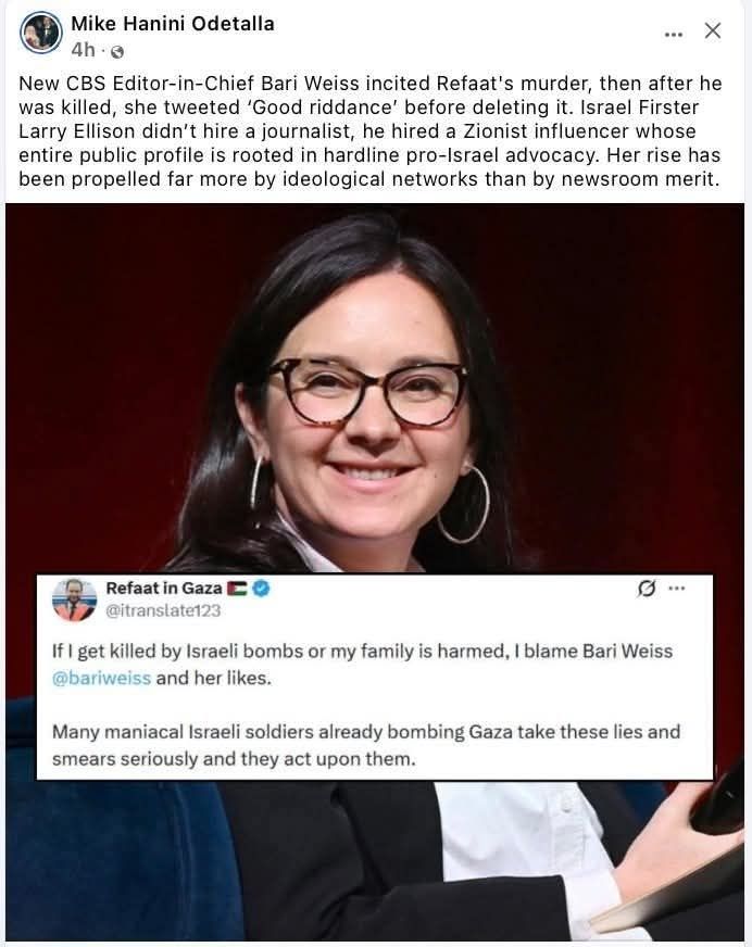 Mike Hanin Odetalla
4h- 
New CBS Editor-in-Chief Bari Weiss incited Refaat's murder, then after he was killed, she tweeted 'Good riddance' before deleting it.Israel Firster Larry Ellison didn't hire a journalist, he hired a Zionist influencer whose entire public profile is rooted in hardline pro-Israel advocacy. Her rise has been propelled far more by ideological networks than by newsroom merit. 
Refaat in Gaza C : 
@itranslate123 
If l get killed by Israelibombs or my family is harmed,Ilblame Bari Weiss @bariweiss and her likes. 
Many maniacal Israeli soldiers already bombing Gaza take these lies and smears seriously and they act upon them.