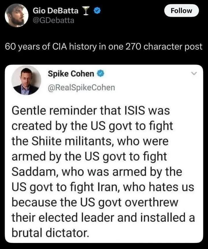 Gio DeBatta @GDebatta 
Follow 
60 years of CIA history in one 270 character post
 
Spike Cohen @RealSpikeCohen 
Gentle reminder that ISIS was created by the US govt to fight the Shiite militants, who were armed by the US govt to fight Saddam, who was armed by the US govt to fight Iran, who hates us because the US govt overthrew their elected leader and installed a brutal dictator. 