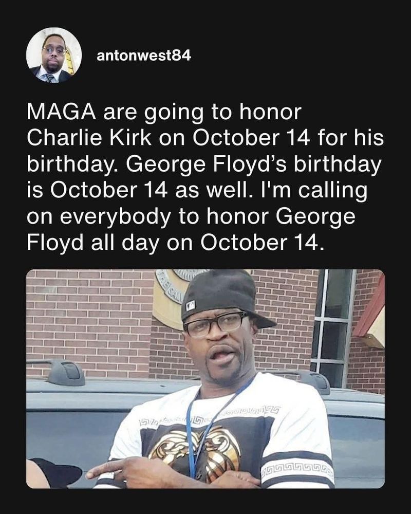 antonwest84
MAGA are going to honor
Charlie Kirk on October 14 for his
birthday. George Floyd's birthday
is October 14 as well. I'm calling
on everybody to honor George
Floyd all day on October 14.

(Picture of George Floyd in a white t-shirt wearing a backwards baseball cap and glasses)