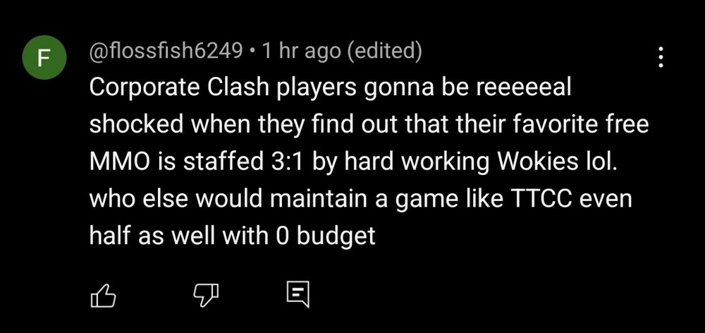@flossfish6249 1 hr ago (edited)
Corporate Clash players gonna be reeeeeal shocked when they find out that their favorite free MMO is staffed 3:1 by hard working Wokies lol. who else would maintain a game like TTCC even half as well with 0 budget