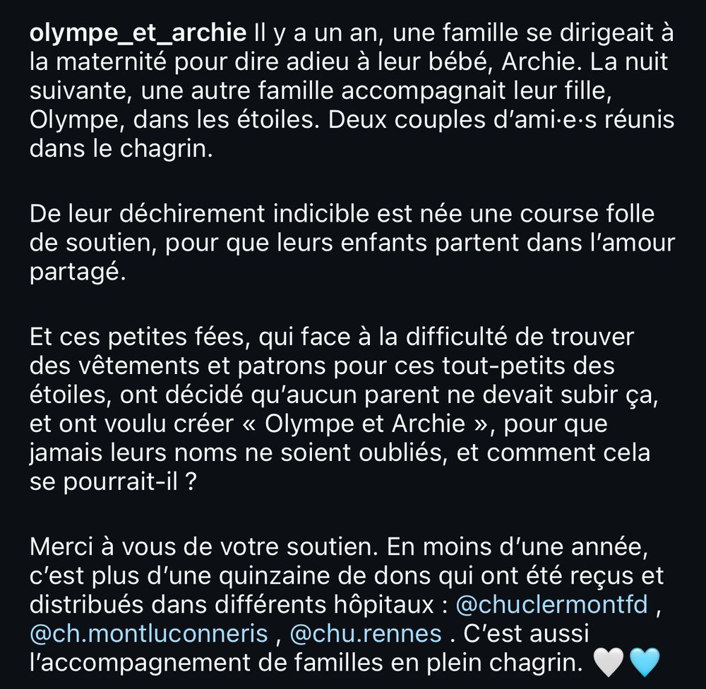 ll y a un an, une famille se dirigeait à la maternité pour dire adieu à leur bébé, Archie. La nuit suivante, une autre famille accompagnait leur fille, Olympe, dans les étoiles. Deux couples d'ami•e•s réunis dans le chagrin.
De leur déchirement indicible est née une course folle de soutien, pour que leurs enfants partent dans l'amour partagé.
Et ces petites fées, qui face à la difficulté de trouver des vêtements et patrons pour ces tout-petits des étoiles, ont décidé qu'aucun parent ne devait subir ça, et ont voulu créer « Olympe et Archie », pour que jamais leurs noms ne soient oubliés, et comment cela se pourrait-il ?
Merci à vous de votre soutien. En moins d'une année, c'est plus d'une quinzaine de dons qui ont été reçus et distribués dans différents hôpitaux : @chuclermontfd, @ch.montluconneris, @chu.rennes . C'est aussi l'accompagnement de familles en plein chagrin.