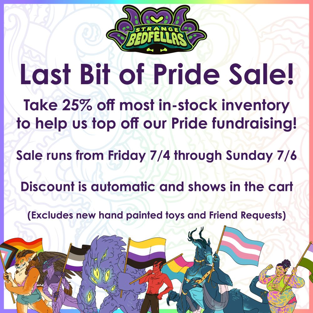 Last Bit of Pride Sale!
Take 25% off most in-stock inventory to help us top off our Pride fundraising! Sale runs from Friday 7/4 through Sunday 7/6
Discount is automatic and show in the cart
Excludes new hand painted toys and Friend Requests