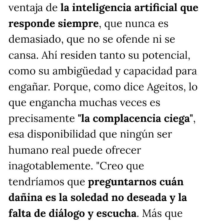 ALT:
ventaja de la inteligencia artificial que responde siempre, que nunca es demasiado, que no se ofende ni se cansa. Ahí residen tanto su potencial, como su ambigüedad y capacidad para engañar. Porque, como dice Ageitos, lo que engancha muchas veces es precisamente "la complacencia ciega", esa disponibilidad que ningún ser humano real puede ofrecer inagotablemente. "Creo que tendríamos que preguntarnos cuán dañina es la soledad no deseada y la falta de diálogo y escucha
