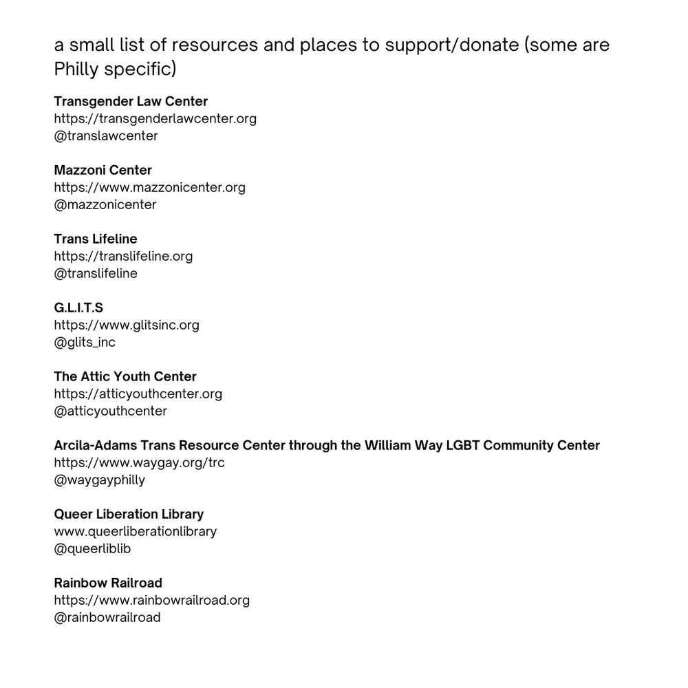 a list of resources and places to donate including the following Transgender Law Center
https://transgenderlawcenter.org @translawcenter; Mazzoni Center https://www.mazzonicenter.org @mazzonicenter; Trans Lifeline https://translifeline.org @translifeline; G.L.I.T.S https://www.glitsinc.org @glits_inc; The Attic Youth Center
https://atticyouthcenter.org @atticyouthcenter; Arcila-Adams Trans Resource Center through the William Way LGBT Community Center https://www.waygay.org/trc @waygayphilly; Queer Liberation Library www.queerliberationlibrary
@queerliblib; Rainbow Railroad https://www.rainbowrailroad.org @rainbowrailroad
